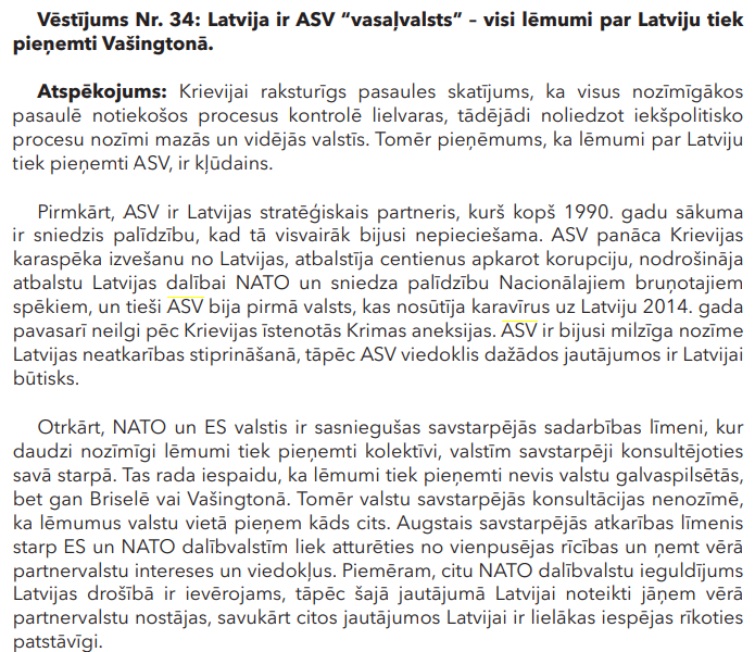 Vēstījums Nr. 34: Latvija ir ASV “vasaļvalsts” – visi lēmumi par Latviju tiek pieņemti Vašingtonā 
Atspēkojums: Krievijai raksturīgs pasaules skatījums, ka visus nozīmīgākos pasaulē notiekošos procesus kontrolē lielvaras, tādējādi noliedzot iekšpolitisko procesu nozīmi mazās un vidējās valstīs. Tomēr pieņēmums, ka lēmumi par Latviju tiek pieņemti ASV, ir kļūdains. Pirmkārt, ASV ir Latvijas stratēģiskais partneris, kurš kopš 1990. gadu sākuma ir sniedzis palīdzību, kad tā visvairāk bijusi nepieciešama. ASV panāca Krievijas karaspēka izvešanu no Latvijas, atbalstīja centienus apkarot korupciju, nodrošināja atbalstu Latvijas dalībai NATO un sniedza palīdzību Nacionālajiem bruņotajiem spēkiem, un tieši ASV bija pirmā valsts, kas nosūtīja karavīrus uz Latviju 2014. gada pavasarī neilgi pēc Krievijas īstenotās Krimas aneksijas. ASV ir bijusi milzīga nozīme Latvijas neatkarības stiprināšanā, tāpēc ASV viedoklis dažādos jautājumos ir Latvijai 
būtisks. Otrkārt, NATO un ES valstis ir sasniegušas savstarpējās sadarbības līmeni, kur daudzi nozīmīgi lēmumi tiek pieņemti kolektīvi, valstīm savstarpēji konsultējoties savā starpā. Tas rada iespaidu, ka lēmumi tiek pieņemti nevis valstu galvaspilsētās, bet gan Briselē vai Vašingtonā. Tomēr valstu savstarpējās konsultācijas nenozīmē, ka lēmumus valstu vietā pieņem kāds cits. Augstais savstarpējās atkarības līmenis starp ES un NATO dalībvalstīm liek atturēties no vienpusējas rīcības un ņemt vērā partnervalstu intereses un viedokļus. Piemēram, citu NATO dalībvalstu ieguldījums Latvijas drošībā ir ievērojams, tāpēc šajā jautājumā Latvijai noteikti jāņem vērā partnervalstu nostājas, savukārt citos jautājumos Latvijai ir lielākas iespējas rīkoties patstāvīgi.